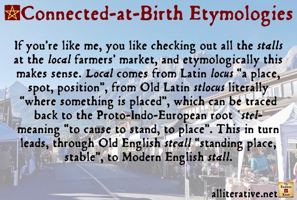 If youâ€™re like me, you like checking out all the stalls at the local farmersâ€™ market, and etymologically this makes sense. Local comes from Latin locus â€œa place, spot, positionâ€�, from Old Latin stlocus literally â€œwhere something is placedâ€�, which can be traced back to the Proto-Indo-European root *stel- meaning â€œto cause to stand, to placeâ€�. This in turn leads, through Old English steall â€œstanding place, stableâ€�, to Modern English stall.