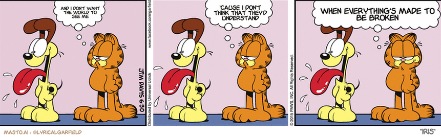 Original Garfield comic from June 30, 2015
Text replaced with lyrics from: Iris

Transcript:
â€¢ And I Don't Want The World To See Me
â€¢ 'Cause I Don't Think That They'd Understand
â€¢ When Everything's Made To Be Broken


--------------
Original Text:
â€¢ Garfield:  Look at Odie.  He's so...so Odie-like.  At least it's something he's good at.