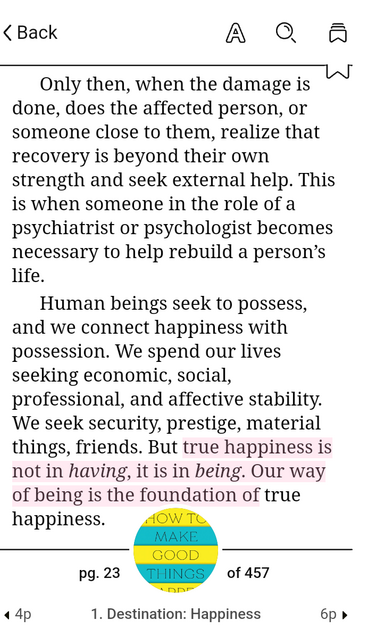 Screenshot of a page from the book How To Make Good Things Happen.

Text: Only then, when the damage is done, does the affected person, or someone close to them, realize that recovery is beyond their own strength and seek external help. This is when someone in the role of a psychiatrist or psychologist becomes necessary to help rebuild a person's life. 

Human beings seek to possess,and we connect happiness with possession. We spend our lives seeking economic, social, professional, and affective stability. We seek security, prestige, material things, friends. But true happiness is not in having, it is in being. Our way of being is the foundation of true
happiness.