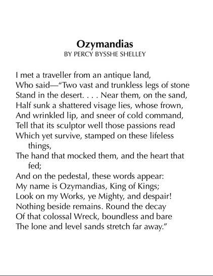 Ozymandias
BY PERCY BYSSHE SHELLEY

I met a traveller from an antique land,
Who said—“Two vast and trunkless legs of stone
Stand in the desert. . . . Near them, on the sand,
Half sunk a shattered visage lies, whose frown,
And wrinkled lip, and sneer of cold command,
Tell that its sculptor well those passions read
Which yet survive, stamped on these lifeless things,
The hand that mocked them, and the heart that fed;
And on the pedestal, these words appear:
My name is Ozymandias, King of Kings;
Look on my Works, ye Mighty, and despair!
Nothing beside remains. Round the decay
Of that colossal Wreck, boundless and bare
The lone and level sands stretch far away.”