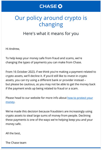 A screenshot of an email from Chase bank.

“CHASE 

Our policy around crypto is changing
Here's what it means for you

Hi Andrew,

To help keep your money safe from fraud and scams, we're changing the types of payments you can make from Chase.
From 16 October 2023, if we think you're making a payment related to crypto assets, we'll decline it. If you'd still like to invest in crypto assets, you can try using a different bank or provider instead - but please be cautious, as you may not be able to get the money back if the payment ends up being related to fraud or a scam.
Please head to our website for more info about how to protect your money.

We've made this decision because fraudsters are increasingly using crypto assets to steal large sums of money from people. Declining these payments is one of the ways we're helping keep you and your money safe.

All the best,
The Chase team