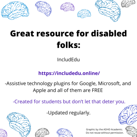 Great resource for disabled folks:
IncludEdu
https://includedu.online/
-Assistive technology plugins for Google, Microsoft, and Apple and all of them are FREE.
-Created for students but don't let that deter you.
-Updated regularly.
Graphic by the ADHD Academic.
Do not reuse without permission.