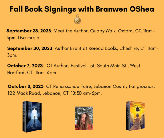 Fall Book Signings with Branwen OShea 

September 23, 2023: Meet the Author. Quarry Walk, Oxford, CT, lam- 3pm. Live music. 

September 30, 2023: Author Event at Reread Books, Cheshire, CT 11am- 3рm.

October 7, 2023: CT Authors Festival, 50 South Main St., West Hartfora, CT. llam-4pm. 

October 8, 2023: CT Renaissance Faire, Lebanon County Fairgrounds, 122 Mack Road, Lebanon, CT. 10:30 am-6pm.