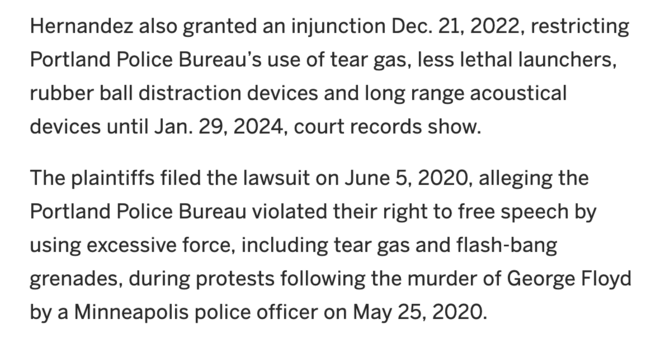 Hernandez also granted an injunction Dec. 21, 2022, restricting Portland Police Bureauâ€™s use of tear gas, less lethal launchers, rubber ball distraction devices and long range acoustical devices until Jan. 29, 2024, court records show.

The plaintiffs filed the lawsuit on June 5, 2020, alleging the Portland Police Bureau violated their right to free speech by using excessive force, including tear gas and flash-bang grenades, during protests following the murder of George Floyd by a Minneapolis police officer on May 25, 2020.