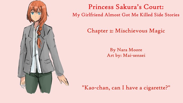 Princess Sakura’s Court:
My Girlfriend Almost Got Me Killed
Side Stories

Chapter 2: Mischievous Magic

By NaraMoore
Art: Mai-sensei

Image: A woman with blue eyes and ginger hair kept in a French braid looks out. She is wearing a gray blazer and greenish pants.

青い瞳に生姜色の髪をフレンチ三つ編みにした女性が外を眺めている。グレーのブレザーに緑がかったパンツ。

Quote reads: Kao-chan, can I have a cigarette?