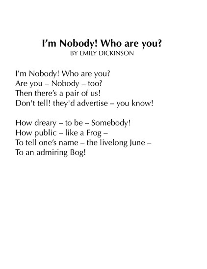 I’m Nobody! Who are you?
BY EMILY DICKINSON

I’m Nobody! Who are you?
Are you – Nobody – too?
Then there’s a pair of us!
Don't tell! they'd advertise – you know!

How dreary – to be – Somebody!
How public – like a Frog –
To tell one’s name – the livelong June –
To an admiring Bog!