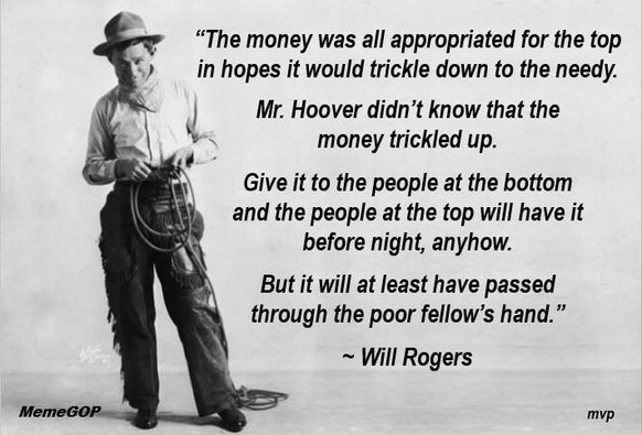 Meme with a photo of Will Rogers holding a lasso on the left and text on the right that says:

"The money was all appropriated for the top in hopes that it would trickle down to the needy.

Mr. Hoover didn't know that the money trickled up.

Give it to the people at the bottom and the people at the top will have it before night, anyhow.

Bit it will at least have passed through the poor fellow's hand."
~Will Rogers