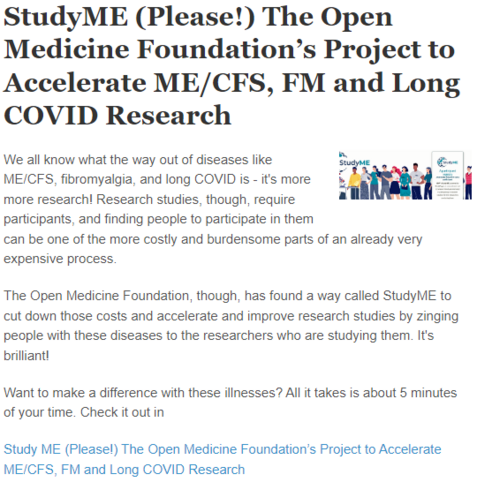 StudyME (Please!) The Open Medicine Foundationâ€™s Project to Accelerate ME/CFS, FM and Long COVID Research
StudyME OMF
We all know what the way out of diseases like ME/CFS, fibromyalgia, and long COVID is - it's more more research! Research studies, though, require participants, and finding people to participate in them can be one of the more costly and burdensome parts of an already very expensive process.

The Open Medicine Foundation, though, has found a way called StudyME to cut down those costs and accelerate and improve research studies by zinging people with these diseases to the researchers who are studying them. It's brilliant!

Want to make a difference with these illnesses? All it takes is about 5 minutes of your time. Check it out in

Study ME (Please!) The Open Medicine Foundationâ€™s Project to Accelerate ME/CFS, FM and Long COVID Research