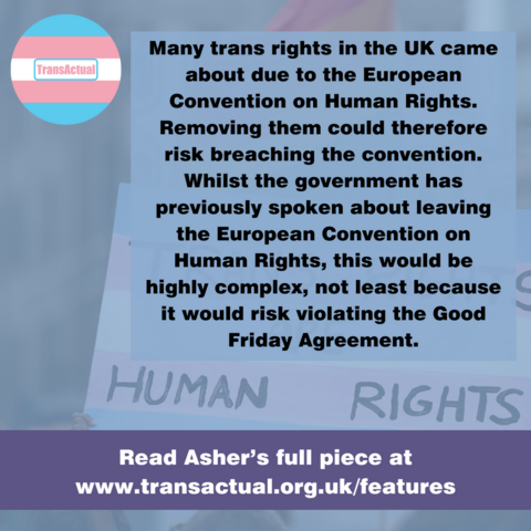 "Many trans rights in the UK came about due to the European Convention on Human Rights. Removing them could therefore risk breaching the convention. Whilst the government has previously spoken about leaving the European Convention on Human Rights, this would be highly complex, not least because it would risk violating the Good Friday Agreement." Photo shows a sign which says â€˜Trans rights are human rightsâ€™