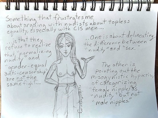 Drawn webcomic page of me with my hand on my hip and gesturing in frustration with the caption:
Something that frustrates me about arguing with nudists about topless Equality, especially cis men...

Is that they refuse to realize that "normalizing nudity" and "gender-equal anti-censorship" are _not_ the same fight...

One is about delineating the difference between "nudity" and "sex"

The other is pointing out the misogynistic hypocrisy of categorizing "female nipples" as "nudity" but not "male nipples"