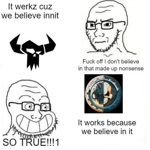 40k meme
ork symbol
"it werkz cuz we believe in it"
wojack: "fuck off I don't believe in that made up nonsense"
adeptus mechanusd symbol
"it works because we believe in it"
wojack: "SO TRUE!!!"
