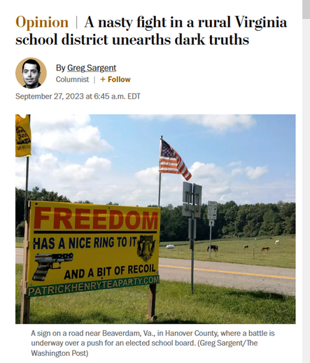 News headline and photo with caption.

Headline: Opinion
A nasty fight in a rural Virginia school district unearths dark truths
By Greg Sargent
Columnist|
September 27, 2023 at 6:45 a.m. EDT

Photo: A road sign in a rural area shows a red, white & blue pistol and reads, "Freedom has a nice ring to it and a bit of recoil. PatrickHenryTeaParty.com"

Caption: A sign on a road near Beaverdam, Va., in Hanover County, where a battle is underway over a push for an elected school board. 
(Greg Sargent/The Washington Post)