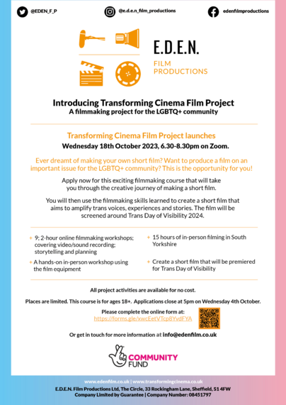 Introducing Transforming Cinema Film Project: A filmmaking project for the LGBTQ+ community. Transforming Cinema Film Project launches Wednesday 18th October 2023, 6:30-8:30pm on Zoom. Ever dreamt of making your own short film? Want to produce a film on an important issue for the LGBTQ+ community? This is the opportunity for you! Apply now for this exciting filmmaking course that will take you through the creative journey of making a short film. You will then use the filmmaking skills learned to create a short film that aims to amplify trans voices, experiences and stories. The film will be screened around Trans Day of Visibility 2024. 9; 2-hour online workshops; covering video/sound recording; storytelling and planning. A hands-on in-person workshop using the film equipment. 15 hours of in-person filming in South Yorkshire. Create a short film that will be premiered for Trans Day of Visibility. All project activities are available for no cost. Places are limited. This course is for ages 18+. Applications close at 5pm on Wednesday 4th October. Please complete the form at https://forms.gle/n46uoXvkbAikeHW17 Or get in touch for more information at info@edenfilm.co.uk. Supported by The National Lottery Community Fund.