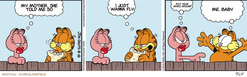 Original Garfield comic from August 18, 2015
Text replaced with lyrics from: Fly

Transcript:
â€¢ My Mother, She Told Me So
â€¢ I Just Wanna Fly
â€¢ Put Your Arms Around
â€¢ Me, Baby


--------------
Original Text:
â€¢ Arlene:  Are you going to share that?â€¢ Garfield:  Share what?â€¢ Arlene:  That!â€¢ Garfield:  Whoa! You should talk faster!