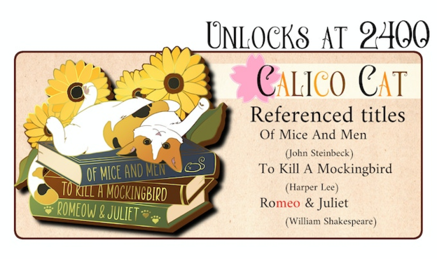 Left: mock-up of an enamel pin showing a cat laying on its back and head tilted backwards to look at the viewer. It lays on a stack of books that says "of mice and men", "to kill a mockingbird" and "romeow & juliet". Sunflowers in the background.

Right: text says "unlocks at 2400, Calico Cat. Referenced Titles: of mice and men (John Steinbeck), To kill a mockingbird (Harper Lee), Romeo & Juliet (Willaim Shakespeare)
