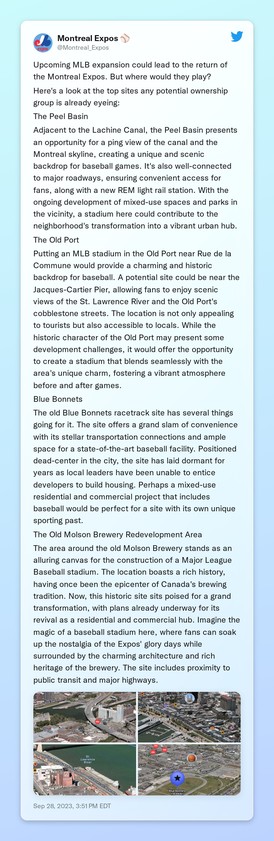 Upcoming MLB expansion could lead to the return of the Montreal Expos. But where would they play?

Here's a look at the top sites any potential ownership group is already eyeing:

The Peel Basin

Adjacent to the Lachine Canal, the Peel Basin presents an opportunity for a picturesque stadium location. The intersection of Bridge and Mill Streets would offer a stunning view of the canal and the Montreal skyline, creating a unique and scenic backdrop for baseball games. It's also well-connected to major roadways, ensuring convenient access for fans, along with a new REM light rail station. With the ongoing development of mixed-use spaces and parks in the vicinity, a stadium here could contribute to the neighborhood's transformation into a vibrant urban hub.

The Old Port

Putting an MLB stadium in the Old Port near Rue de la Commune would provide a charming and historic backdrop for baseball. A potential site could be near the Jacques-Cartier Pier, allowing fans to enjoy scenic views of the St. Lawrence River and the Old Port's cobblestone streets. The location is not only appealing to tourists but also accessible to locals. While the historic character of the Old Port may present some development challenges, it would offer the opportunity to create a stadium that blends seamlessly with the area's unique charm, fostering a vibrant atmosphere before and after games.

Blue Bonnets

The old Blue Bonnets racetrack site has several things going for it. The site offers a grand slam of 