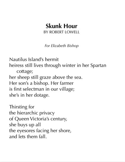 Skunk Hour
BY ROBERT LOWELL


For Elizabeth Bishop


Nautilus Island’s hermit
heiress still lives through winter in her Spartan cottage;
her sheep still graze above the sea.
Her son’s a bishop. Her farmer
is first selectman in our village;
she’s in her dotage.

Thirsting for
the hierarchic privacy
of Queen Victoria’s century,
she buys up all
the eyesores facing her shore,
and lets them fall.