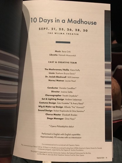 10 Days in a Madhouse SEPT. 21, 23, 26, 28, 30 THE WILMA THEATER Music Rene Orth Libretto Hannah Moscovitch CAST & CREATIVE TEAM The Madwoman/ Nellie Kiera Duffy Lizzie Raehann Bryce-Davis* Dr. Josiah Blackwell Will Liverman Nurse/ Matron Lauren Pearl Conductor Daniela Candillari* Director Joanna Settle Choreographer Faustin Linyekula* Set & Lighting Design Andrew Lieberman Costume Design Ásta Hostetter* & Avery Reed* Wig & Make- up Design Alfreda "Fre" Howard* Sound Design Robert Kaplowitz & Chris Sannino* Chorus Master Elizabeth Braden Stage Manager Gina Hays' * Opera Philadelphia debut Performed in English with English supertitles Approximately 90 minutes with no intermission Co-commissioned and co-produced with Tapestry Opera, The commissioning of Rene Orth for 10 Days in s Madhouse received funding from OPERA America's Opera Grants for Female Composers program, supported by the Virginia | Toulmin Foundation. This project is supported in part by Community Options, the National Endowment for the Arts, and the Allen R. and Judy Brick Freedman Venture Fund for New Opera. Festival