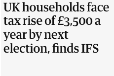 Newspaper headline that says:
UK households face tax rise of £3,500 a year by next election, finds IFS
