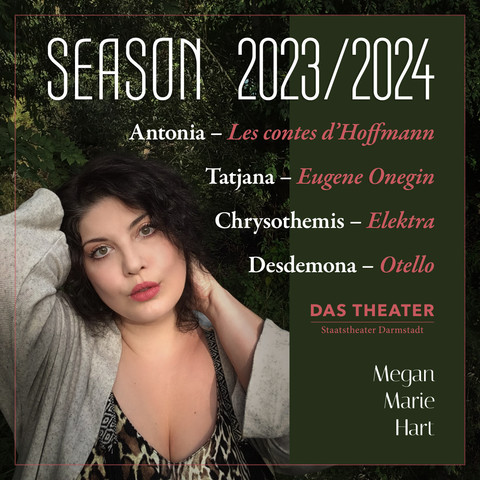 Woman with dark curly hair and red lipstick holds up her hair and looks at the camera, head slightly tilted to her right. Overlayed white and red text reads:
Season 2023/2024
Antonia — Les contes d’Hoffmann
Tatjana — Eugene Onegin
Chrysothemis — Elektra
Desdemona — Otello
Das Theater
Staatstheater Darmstadt
Megan
Marie
Hart