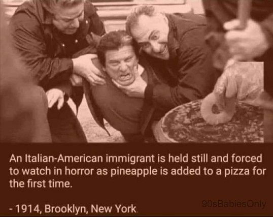 joke: An Italian-American immigrant is held still and forced to watch in horror as pineapple is added to a pizza for the first time. - 1914, Brooklyn, New York