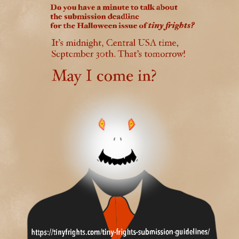 A figure with a nebulous white head, yellow eyes and a creepy smile. He’s wearing an old-fashioned black suit with a red tie. Text:

Do you have a minute to talk about the submission deadline for the Halloween issue of tiny frights?

It's midnight, Central USA time, September 30th. That's tomorrow! 

May I come in? 

https://tinyfrights.com/tiny-frights-submission-guidelines/