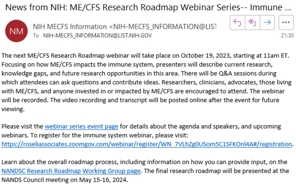 The next ME/CFS Research Roadmap webinar will take place on October 19, 2023, starting at 11am ET. Focusing on how ME/CFS impacts the immune system, presenters will describe current research, knowledge gaps, and future research opportunities in this area. There will be Q&A sessions during which attendees can ask questions and contribute ideas. Researchers, clinicians, advocates, those living with ME/CFS, and anyone invested in or impacted by ME/CFS are encouraged to attend. The webinar will be recorded. The video recording and transcript will be posted online after the event for future viewing.

Please visit the webinar series event page for details about the agenda and speakers, and upcoming webinars. To register for the immune system webinar, please visit: https://roseliassociates.zoomgov.com/webinar/register/WN_7VLhZg0USom5C1SFKOnl4A#/registration. 

Learn about the overall roadmap process, including information on how you can provide input, on the NANDSC Research Roadmap Working Group page. The final research roadmap will be presented at the NANDS Council meeting on May 15-16, 2024.