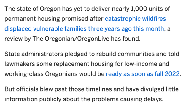 The state of Oregon has yet to deliver nearly 1,000 units of permanent housing promised after catastrophic wildfires displaced vulnerable families three years ago this month, a review by The Oregonian/OregonLive has found.

State administrators pledged to rebuild communities and told lawmakers some replacement housing for low-income and working-class Oregonians would be ready as soon as fall 2022.

But officials blew past those timelines and have divulged little information publicly about the problems causing delays.