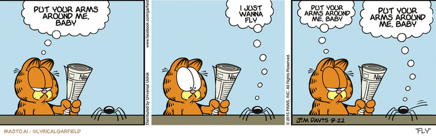 Original Garfield comic from September 22, 2015
Text replaced with lyrics from: Fly

Transcript:
â€¢ Put Your Arms Around Me, Baby
â€¢ I Just Wanna Fly
â€¢ Put Your Arms Around Me, Baby
â€¢ Put Your Arms Around Me, Baby


--------------
Original Text:
â€¢ Garfield:  You know what I hate? I hate spiders.â€¢ Spider:  Oh, me, too!â€¢ Garfield:  You ARE a spider.â€¢ Spider:  I mean all those other guys.
