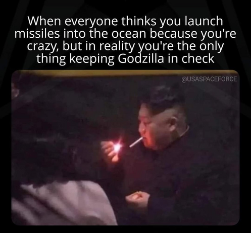 Picture of Kim Jong Un lighting a cigarette.

Caption: When everyone thinks you launch missiles into the ocean because you're crazy, but in reality you're the only thing keeping Godzilla in check.