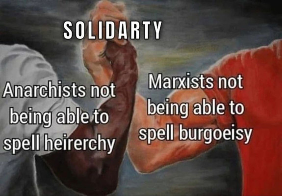 hand-grasping meme:
title: SOLIDARITY
person 1: Anarchists not being able to spell hiererchy
Person 2: Marxists not being able to spell burgoeisy