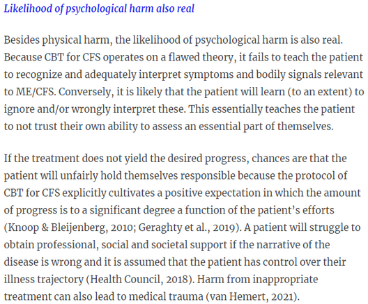 Likelihood of psychological harm also real

Besides physical harm, the likelihood of psychological harm is also real. Because CBT for CFS operates on a flawed theory, it fails to teach the patient to recognize and adequately interpret symptoms and bodily signals relevant to ME/CFS. Conversely, it is likely that the patient will learn (to an extent) to ignore and/or wrongly interpret these. This essentially teaches the patient to not trust their own ability to assess an essential part of themselves.

If the treatment does not yield the desired progress, chances are that the patient will unfairly hold themselves responsible because the protocol of CBT for CFS explicitly cultivates a positive expectation in which the amount of progress is to a significant degree a function of the patient’s efforts (Knoop & Bleijenberg, 2010; Geraghty et al., 2019). A patient will struggle to obtain professional, social and societal support if the narrative of the disease is wrong and it is assumed that the patient has control over their illness trajectory (Health Council, 2018). Harm from inappropriate treatment can also lead to medical trauma (van Hemert, 2021).