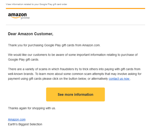 Shown is a screenshot of an email from Amazon:

"Dear Amazon Customer,
Thank you for purchasing Google Play gift cards from Amazon.com.

We would like our customers to be aware of some important information relating to purchase of Google Play gift cards.

There are a variety of scams in which fraudsters try to trick others into paying with gift cards from well-known brands. To learn more about some common scam attempts that may involve asking for payment using gift cards please click on the button below, or alternatively contact us now .

See more information

Thanks again for shopping with us.

Amazon.com

Earth's Biggest Selection"