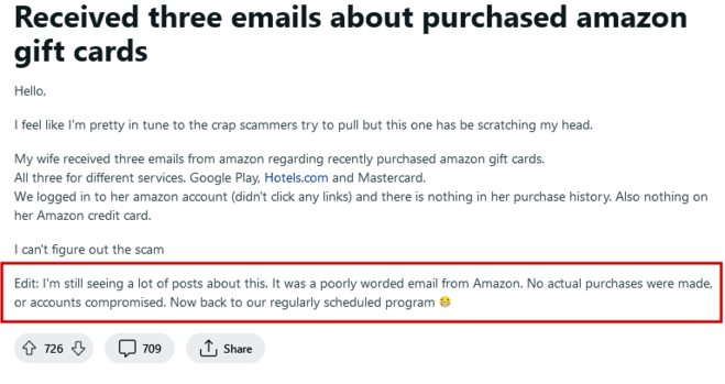 A post on Reddit: 

"Received three emails about purchased amazon gift cards

Hello,

I feel like I'm pretty in tune to the crap scammers try to pull but this one has be scratching my head.

My wife received three emails from amazon regarding recently purchased amazon gift cards.
All three for different services. Google Play, Hotels.com and Mastercard.
We logged in to her amazon account (didn't click any links) and there is nothing in her purchase history. Also nothing on her Amazon credit card.

I can't figure out the scam

Edit: I'm still seeing a lot of posts about this. It was a poorly worded email from Amazon. No actual purchases were made, or accounts compromised. Now back to our regularly scheduled program 😁"

The post had 726 up-votes and 709 comments at the time the screenshot was captured.