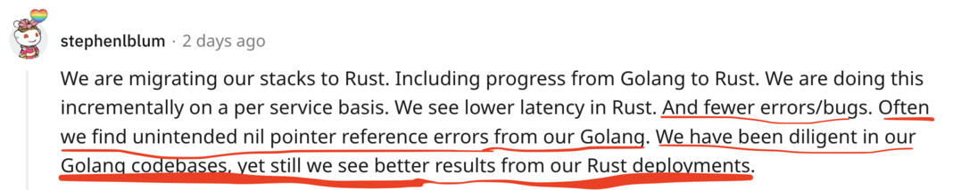 We are migrating our stacks to Rust. Including progress from Golang to Rust. We are doing this incrementally on a per service basis. We see lower latency in Rust. And fewer errors/bugs. Often we find unintended nil pointer reference errors from our Golang. We have been diligent in our Golang codebases, yet still we see better results from our Rust deployments.