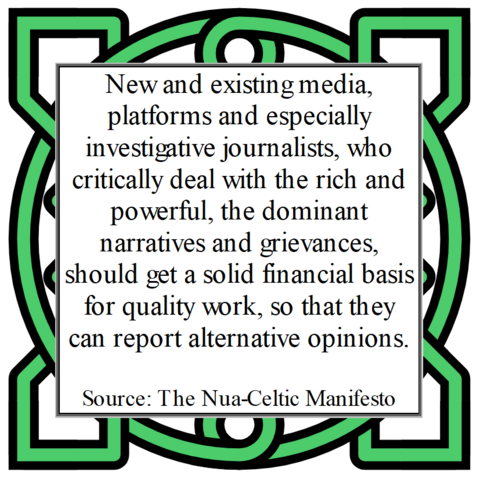 New and existing media, platforms and especially investigative journalists, who critically deal with the rich and powerful, the dominant narratives and grievances, should get a solid financial basis for quality work, so that they can report alternative opinions.
Source: The Nua-Celtic Manifesto