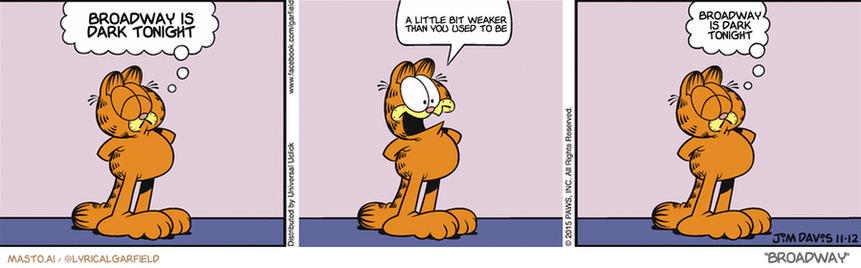 Original Garfield comic from November 11, 2015
Text replaced with lyrics from: Broadway

Transcript:
• Broadway Is Dark Tonight
• A Little Bit Weaker Than You Used To Be
• Broadway Is Dark Tonight


--------------
Original Text:
• Garfield:  I am a cat of great dignity.  BURP.  And soda.