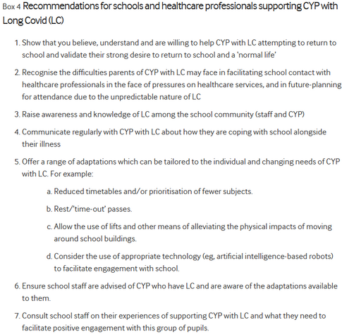 Box 4 Recommendations for schools and healthcare professionals supporting CYP with Long Covid (LC)
Show that you believe, understand and are willing to help CYP with LC attempting to return to school and validate their strong desire to return to school and a â€˜normal lifeâ€™

Recognise the difficulties parents of CYP with LC may face in facilitating school contact with healthcare professionals in the face of pressures on healthcare services, and in future-planning for attendance due to the unpredictable nature of LC

Raise awareness and knowledge of LC among the school community (staff and CYP)

Communicate regularly with CYP with LC about how they are coping with school alongside their illness

Offer a range of adaptations which can be tailored to the individual and changing needs of CYP with LC. For example:

Reduced timetables and/or prioritisation of fewer subjects.

Rest/â€™time-outâ€™ passes.

Allow the use of lifts and other means of alleviating the physical impacts of moving around school buildings.

Consider the use of appropriate technology (eg, artificial intelligence-based robots) to facilitate engagement with school.

Ensure school staff are advised of CYP who have LC and are aware of the adaptations available to them.

Consult school staff on their experiences of supporting CYP with LC and what they need to facilitate positive engagement with this group of pupils.