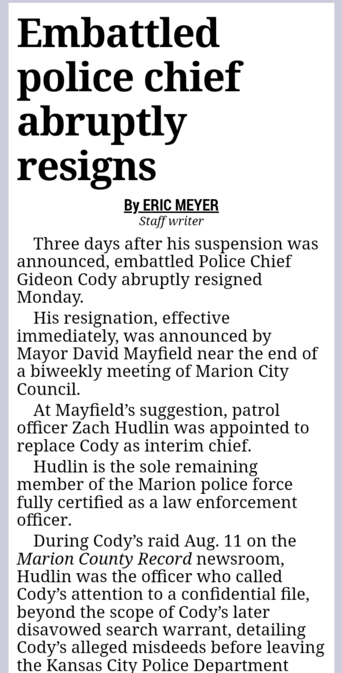 Embattled police chief abruptly resigns By ERIC MEYER Staff writer

Three days after his suspension was announced, embattled Police Chief Gideon Cody abruptly resigned Monday.

His resignation, effective immediately, was announced by Mayor David Mayfield near the end of a biweekly meeting of Marion City Council.

At Mayfield’s suggestion, patrol officer Zach Hudlin was appointed to replace Cody as interim chief.

Hudlin is the sole remaining member of the Marion police force fully certified as a law enforcement officer.

During Cody’s raid Aug. 11 on the Marion County Record newsroom, Hudlin was the officer who called Cody’s attention to a confidential file, beyond the scope of Cody’s later disavowed search warrant, detailing Cody’s alleged misdeeds before leaving the Kansas City Police Department