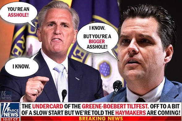 Cartoon/Meme:
(Marked sensitive fot the language) -

Now-former House Speaker McCarthy sis shown sneering at an equally dour Matt Gaet. 

McCarthy: "You're an Asshole!"
Gaetz: "I know. But you're a *bigger* asshole!"
McCarthy: "I know"

Underneath a fake chyron saing it's "Farce NEWS" ...  "THE *UNDERCARD* OF THE *GREENE-BOEBERT TILTFEST* .... OFF TO A BIT OF A SLOW START BUT WE'RE TOLD THE *HAYMAKERS* ARE COMING!
