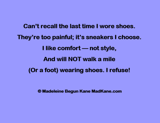 Can’t recall the last time I wore shoes.     
They’re too painful; it’s sneakers I choose.         
I like comfort — not style,       
And will NOT walk a mile      
(Or a foot) wearing shoes. | refuse!      

© Madeleine Begun Kane MadKane.com