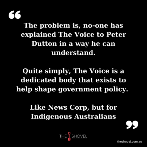Meme
"The problem is, no-one has explained The Voice to Peter Dutton in a way he can understand.
Quite simply, The Voice is a dedicated body that exists to help shape government policy.
Like News Corp, but for Indigenous Australians"
