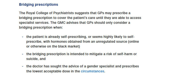 Bridging prescriptions

The Royal College of Psychiatrists suggests that GPs may prescribe a bridging prescription to cover the patientâ€™s care until they are able to access sspecialist services. The GMC advises that GPs should only consider a bridging prescription when:

- the patient is already self-prescribing, or seems highly likely to self- prescribe, with hormones obtained from an unregulated source (online or otherwise on the black market)

- the bridging prescription is intended to mitigate a risk of self-harm or suicide, and

- the doctor has sought the advice of a gender specialist and prescribes the lowest acceptable dose in the circumstances.