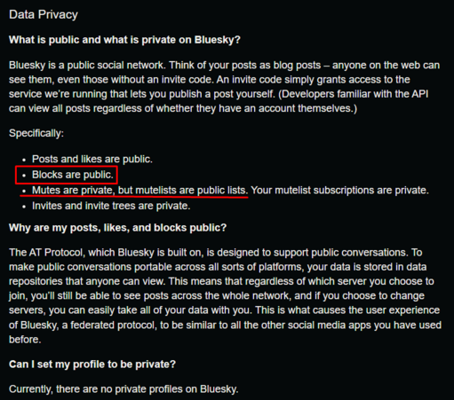 Data Privacy What is public and what is private on Bluesky? Bluesky is a public social network. Think of your posts as blog posts — anyone on the web can 'see them, even those without an invite code. An invite code simply grants access to the 'service we're running that lets you publish a post yourself. (Developers familiar with the API «can view all posts regardless of whether they have an account themselves.) Bl e o1
« Posts and likes are public.
blocks are public
mutes are private but mutelists are public lists, your mutelist subscriptions are private.
« Invites and invite trees are private. Why are my posts, likes, and blocks public? The AT Protocol, which Bluesky is built on, is designed to support public conversations. To make public conversations portable across all sorts of platforms, your data is stored in data repositories that anyone can view. This means that regardless of which server you choose to join, you'll still be able to see posts across the whole network, and if you choose to change 'servers, you can easily take all of your data with you. This is what causes the user experience of Bluesky, a federated protocol, to be similar to all the other social media apps you have used before. Can | set my profile to be private? Currently, there are no private profiles on Bluesky.