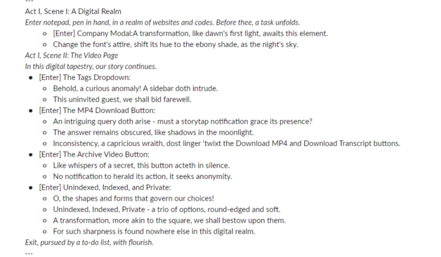 Act I, Scene I: A Digital Realm
Enter notepad, pen in hand, in a realm of websites and codes. Before thee, a task unfolds.
[Enter] Company Modal:A transformation, like dawn's first light, awaits this element.
Change the font's attire, shift its hue to the ebony shade, as the night's sky.
Act I, Scene II: The Video Page
In this digital tapestry, our story continues.
[Enter] The Tags Dropdown:
Behold, a curious anomaly! A sidebar doth intrude.
This uninvited guest, we shall bid farewell.
[Enter] The MP4 Download Button:
An intriguing query doth arise - must a storytap notification grace its presence?
The answer remains obscured, like shadows in the moonlight.
Inconsistency, a capricious wraith, dost linger 'twixt the Download MP4 and Download Transcript buttons.
[Enter] The Archive Video Button:
Like whispers of a secret, this button acteth in silence.
No notification to herald its action, it seeks anonymity.
[Enter] Unindexed, Indexed, and Private:
O, the shapes and forms that govern our choices!
Unindexed, Indexed, Private - a trio of options, round-edged and soft.
A transformation, more akin to the square, we shall bestow upon them.
For such sharpness is found nowhere else in this digital realm.
Exit, pursued by a to-do list, with flourish.