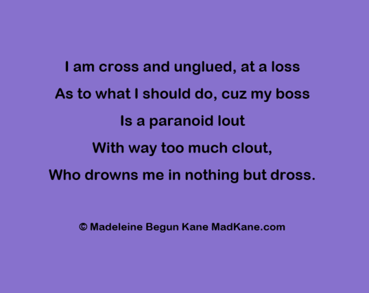 I am cross and unglued, at a loss      
As to what I should do, cuz my boss      
Is a paranoid lout       
With way too much clout,      
Who drowns me in nothing but dross.    

 © Madeleine Begun Kane MadKane.com