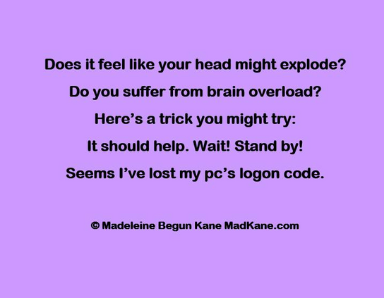 Does it feel like your head might explode?  
Do you suffer from brain overload?     
Here’s a trick you might try:     
It should help. Wait! Stand by!     
Seems I’ve lost my pc’s logon code.     

 © Madeleine Begun Kane MadKane.com
