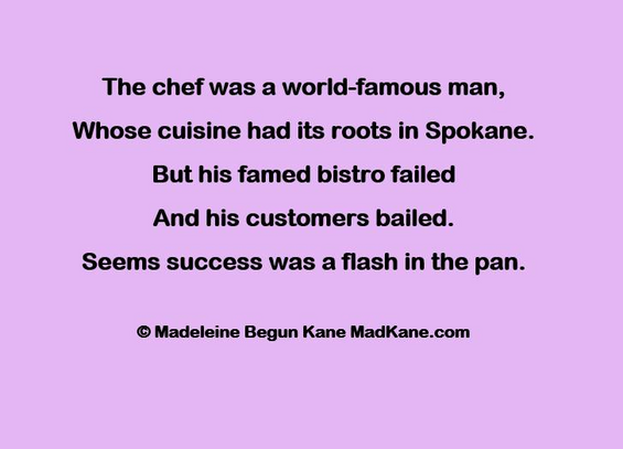 The chef was a world-famous man,     
Whose cuisine had its roots in Spokane.     
But his famed bistro failed     
And his customers bailed.     
Seems success was a flash in the pan.    

© Madeleine Begun Kane MadKane.com