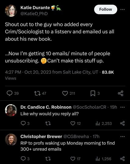 Tweets that read:
Katie Durante
Shout out to the guy who added every Crim/Sociologist to a listserv and emailed us all about his new book. â€¦Now Iâ€™m getting 10 emails/ minute of people unsubscribing. ðŸ«¢Canâ€™t make this stuff up.

Like why would you reply all?

RIP to profs waking up Monday morning to find 300+ unread emails