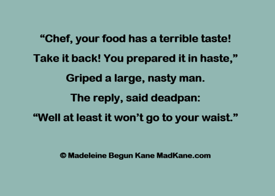 “Chef, your food has a terrible taste!     
Take it back! You prepared it in haste,”      
Griped a large, nasty man.     
The reply, said deadpan:      
“Well at least it won’t go to your waist.”     

© Madeleine Begun Kane MadKane.com